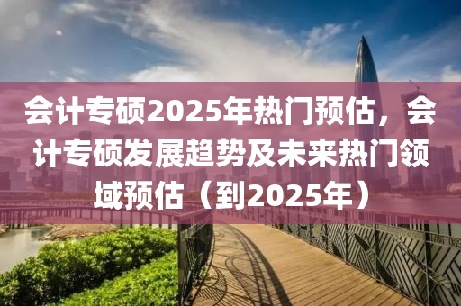 会计专硕2025年热门预估，会计专硕发展趋势及未来热门领域预估（到2025年）