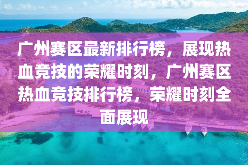 广州赛区最新排行榜，展现热血竞技的荣耀时刻，广州赛区热血竞技排行榜，荣耀时刻全面展现