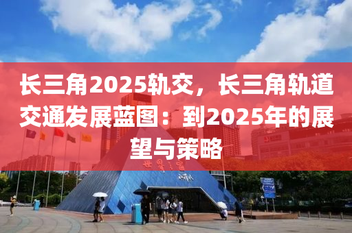 长三角2025轨交，长三角轨道交通发展蓝图：到2025年的展望与策略