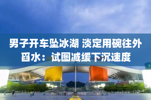 男子开车坠冰湖 淡定用碗往外舀水：试图减缓下沉速度