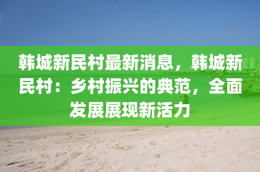 韩城新民村最新消息，韩城新民村：乡村振兴的典范，全面发展展现新活力