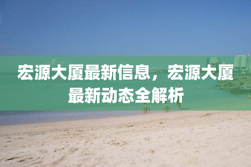 宏源大厦最新信息，宏源大厦最新动态全解析