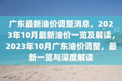 广东最新油价调整消息，2023年10月最新油价一览及解读，2023年10月广东油价调整，最新一览与深度解读