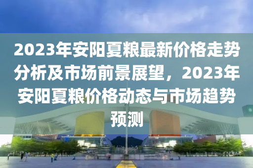 2023年安阳夏粮最新价格走势分析及市场前景展望，2023年安阳夏粮价格动态与市场趋势预测