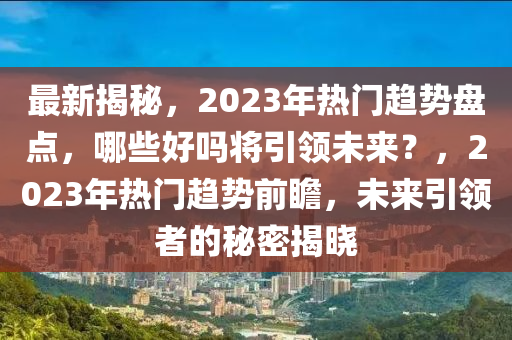 最新揭秘，2023年热门趋势盘点，哪些好吗将引领未来？，2023年热门趋势前瞻，未来引领者的秘密揭晓