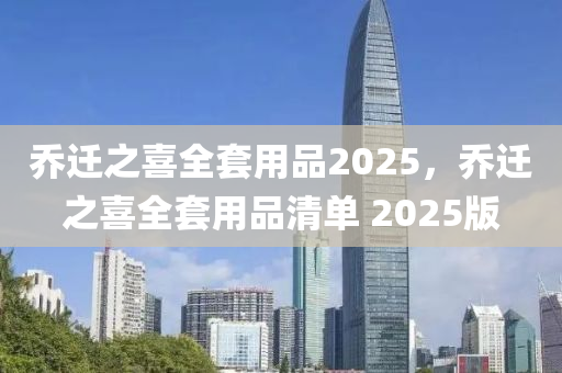 乔迁之喜全套用品2025，乔迁之喜全套用品清单 2025版