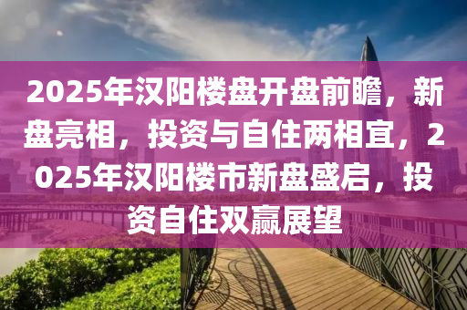 2025年汉阳楼盘开盘前瞻，新盘亮相，投资与自住两相宜，2025年汉阳楼市新盘盛启，投资自住双赢展望