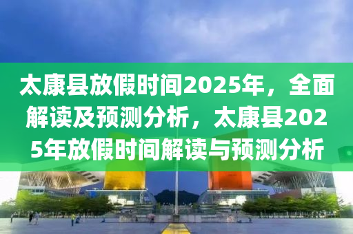 太康县放假时间2025年，全面解读及预测分析，太康县2025年放假时间解读与预测分析
