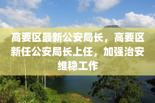 高要区最新公安局长，高要区新任公安局长上任，加强治安维稳工作