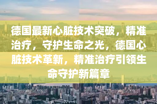 德国最新心脏技术突破，精准治疗，守护生命之光，德国心脏技术革新，精准治疗引领生命守护新篇章