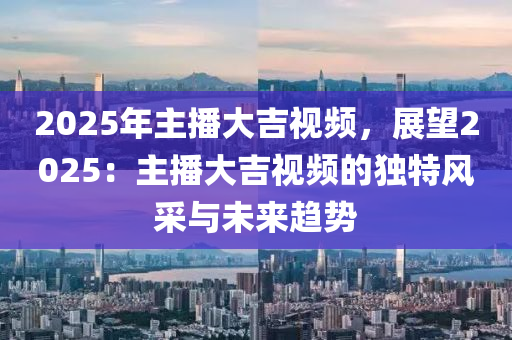 2025年主播大吉视频，展望2025：主播大吉视频的独特风采与未来趋势