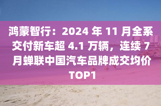 鸿蒙智行：2024 年 11 月全系交付新车超 4.1 万辆，连续 7 月蝉联中国汽车品牌成交均价 TOP1