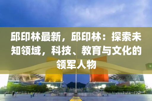 邱印林最新，邱印林：探索未知领域，科技、教育与文化的领军人物