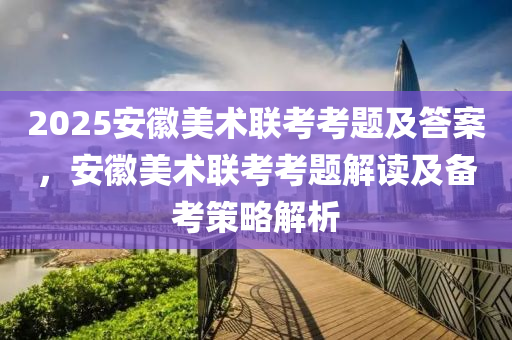 2025安徽美术联考考题及答案，安徽美术联考考题解读及备考策略解析