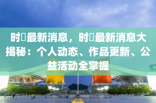 时珣最新消息，时珣最新消息大揭秘：个人动态、作品更新、公益活动全掌握