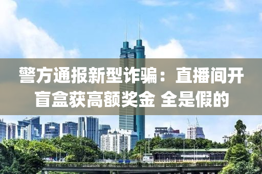 警方通报新型诈骗：直播间开盲盒获高额奖金 全是假的