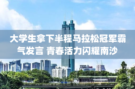 大学生拿下半程马拉松冠军霸气发言 青春活力闪耀南沙