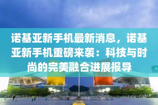 诺基亚新手机最新消息，诺基亚新手机重磅来袭：科技与时尚的完美融合进展报导