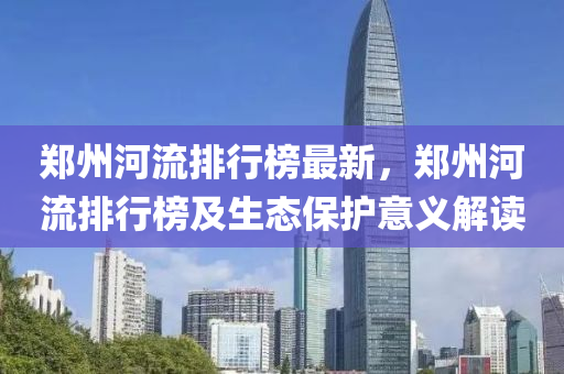 郑州河流排行榜最新，郑州河流排行榜及生态保护意义解读
