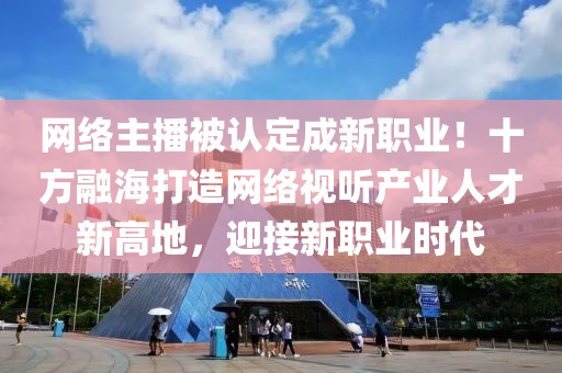 网络主播被认定成新职业！十方融海打造网络视听产业人才新高地，迎接新职业时代