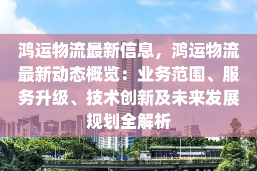 鸿运物流最新信息，鸿运物流最新动态概览：业务范围、服务升级、技术创新及未来发展规划全解析