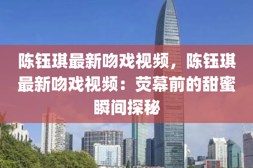 陈钰琪最新吻戏视频，陈钰琪最新吻戏视频：荧幕前的甜蜜瞬间探秘