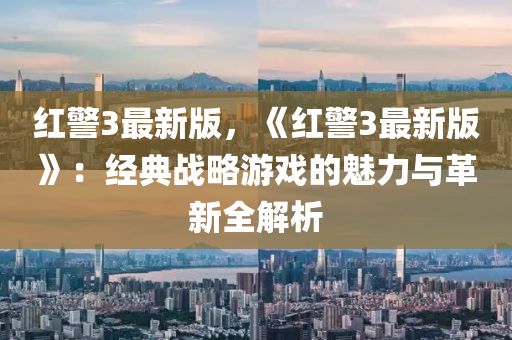 红警3最新版，《红警3最新版》：经典战略游戏的魅力与革新全解析