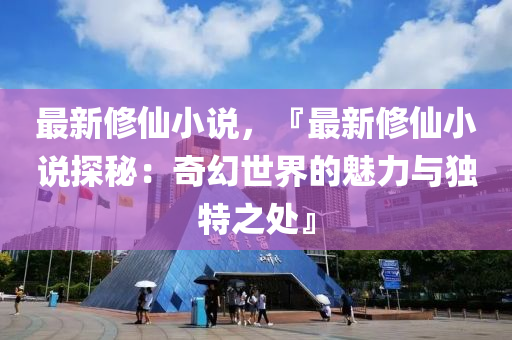 最新修仙小说，『最新修仙小说探秘：奇幻世界的魅力与独特之处』