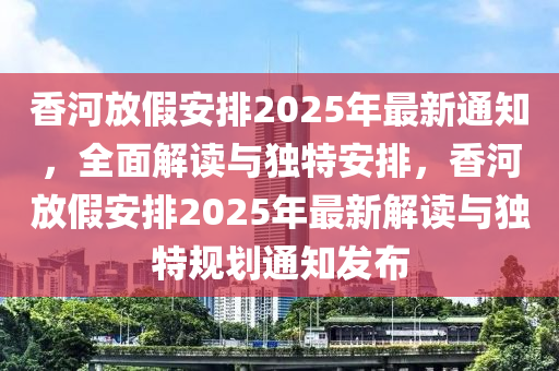 香河放假安排2025年最新通知，全面解读与独特安排，香河放假安排2025年最新解读与独特规划通知发布