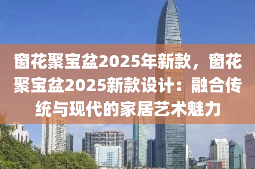 窗花聚宝盆2025年新款，窗花聚宝盆2025新款设计：融合传统与现代的家居艺术魅力
