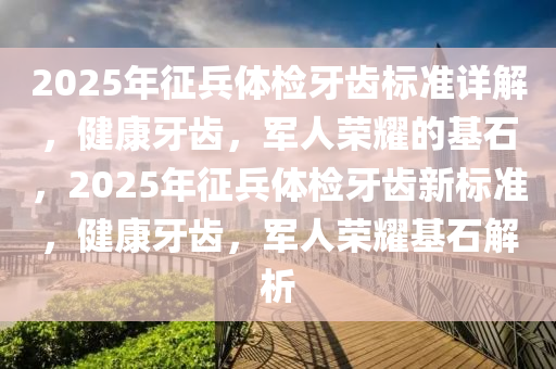 2025年征兵体检牙齿标准详解，健康牙齿，军人荣耀的基石，2025年征兵体检牙齿新标准，健康牙齿，军人荣耀基石解析