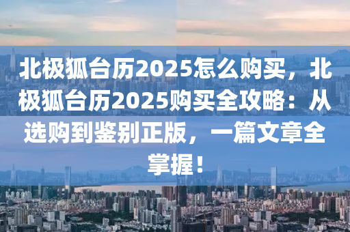 北极狐台历2025怎么购买，北极狐台历2025购买全攻略：从选购到鉴别正版，一篇文章全掌握！