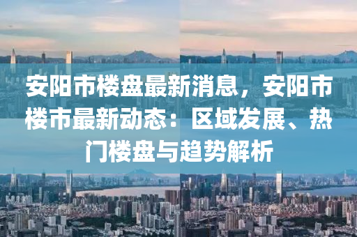 安阳市楼盘最新消息，安阳市楼市最新动态：区域发展、热门楼盘与趋势解析