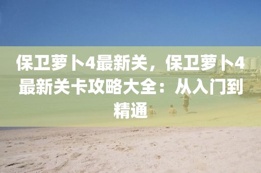 保卫萝卜4最新关，保卫萝卜4最新关卡攻略大全：从入门到精通