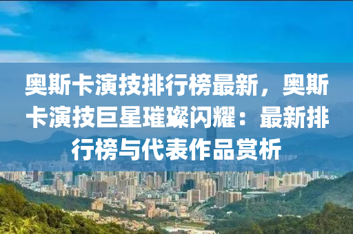 奥斯卡演技排行榜最新，奥斯卡演技巨星璀璨闪耀：最新排行榜与代表作品赏析