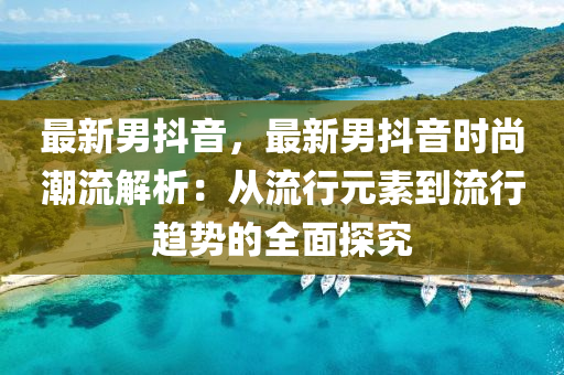 最新男抖音，最新男抖音时尚潮流解析：从流行元素到流行趋势的全面探究