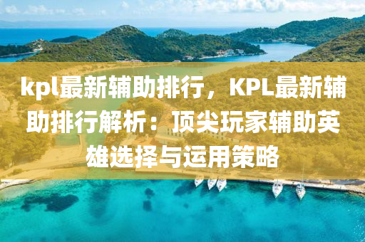 kpl最新辅助排行，KPL最新辅助排行解析：顶尖玩家辅助英雄选择与运用策略