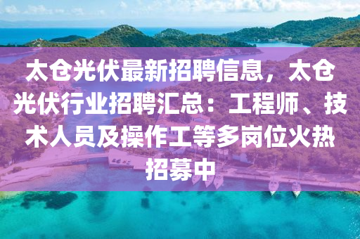 太仓光伏最新招聘信息，太仓光伏行业招聘汇总：工程师、技术人员及操作工等多岗位火热招募中