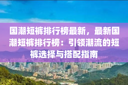 国潮短裤排行榜最新，最新国潮短裤排行榜：引领潮流的短裤选择与搭配指南