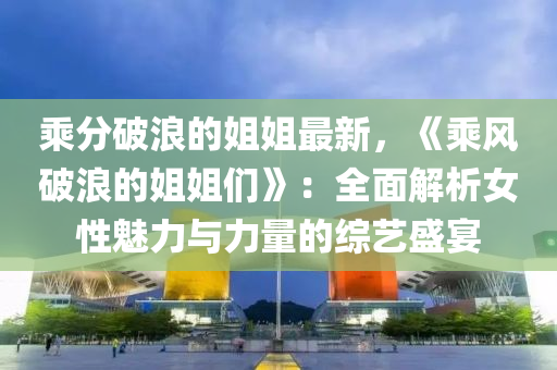 乘分破浪的姐姐最新，《乘风破浪的姐姐们》：全面解析女性魅力与力量的综艺盛宴