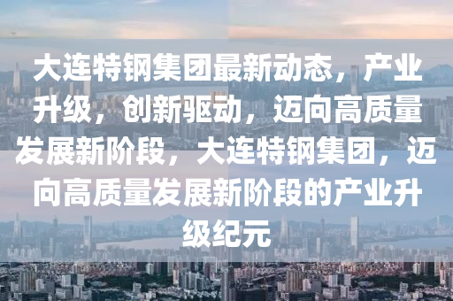 大连特钢集团最新动态，产业升级，创新驱动，迈向高质量发展新阶段，大连特钢集团，迈向高质量发展新阶段的产业升级纪元