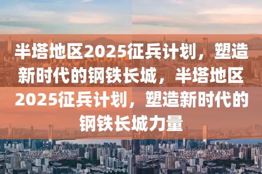 半塔地区2025征兵计划，塑造新时代的钢铁长城，半塔地区2025征兵计划，塑造新时代的钢铁长城力量