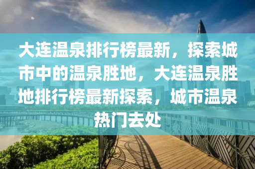 大连温泉排行榜最新，探索城市中的温泉胜地，大连温泉胜地排行榜最新探索，城市温泉热门去处