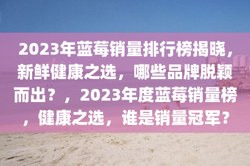 2023年蓝莓销量排行榜揭晓，新鲜健康之选，哪些品牌脱颖而出？，2023年度蓝莓销量榜，健康之选，谁是销量冠军？