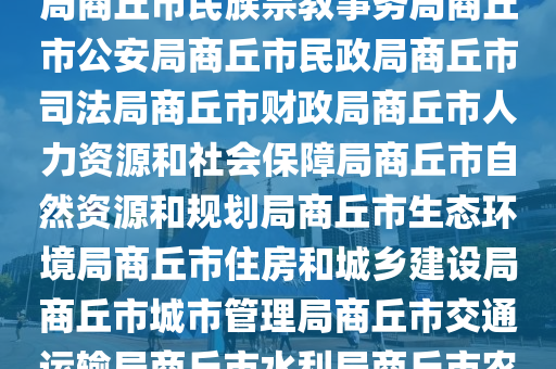 市政府商丘市政府网市政府工作部门商丘市发展和改革委员会商丘市教育体育局商丘市科学技术局商丘市工业和信息化局商丘市民族宗教事务局商丘市公安局商丘市民政局商丘市司法局商丘市财政局商丘市人力资源和社会保障局商丘市自然资源和规划局商丘市生态环境局商丘市住房和城乡建设局商丘市城市管理局商丘市交通运输局商丘市水利局商丘市农业农村局商丘市商务局商丘市文化广电和旅游局商丘市卫生健康委员会商丘市退役军人事务局商丘市