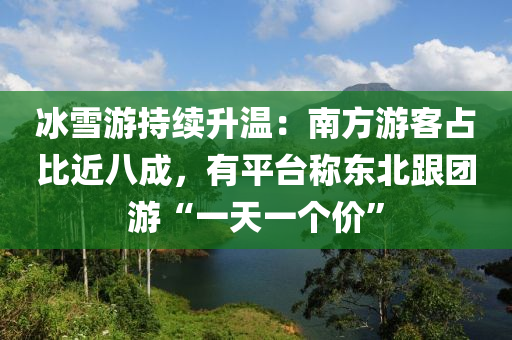 冰雪游持续升温：南方游客占比近八成，有平台称东北跟团游“一天一个价”