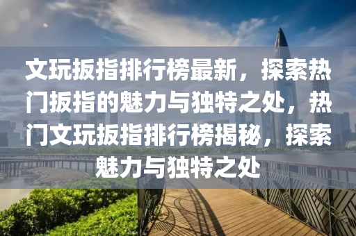 文玩扳指排行榜最新，探索热门扳指的魅力与独特之处，热门文玩扳指排行榜揭秘，探索魅力与独特之处