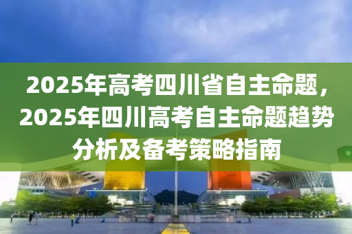 2025年高考四川省自主命题，2025年四川高考自主命题趋势分析及备考策略指南