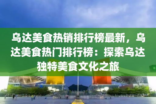 乌达美食热销排行榜最新，乌达美食热门排行榜：探索乌达独特美食文化之旅