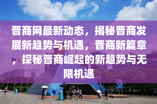 晋商网最新动态，揭秘晋商发展新趋势与机遇，晋商新篇章，探秘晋商崛起的新趋势与无限机遇